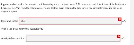 Suppose a wheel with a tire mounted on it is rotating at the constant rate of 2.79 times a second. A tack is stuck in the tire at a distance of 0.339 m from the rotation axis. Noting that for every rotation the tack travels one circumference, find the tacks tangential speed tangential speed:98.9 m/s What is the tacks centripetal acceleration centripetal acceleration m/s2