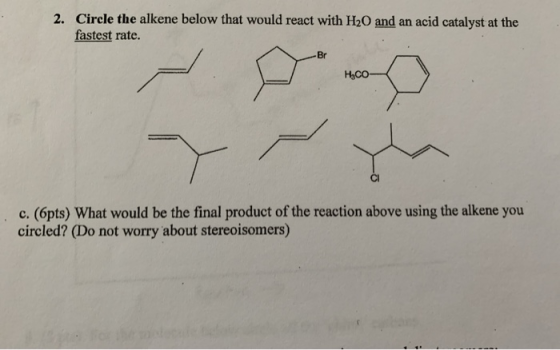 2. Circle the alkene below that would react with H20 and an acid catalyst at the fastest rate. Br Насо- Cl c.(6pts) What woul