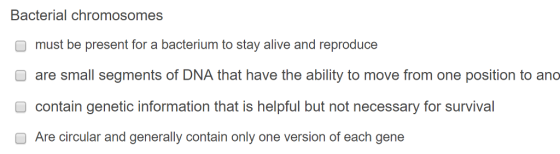 Bacterial chromosomes O must be present for a bacterium to stay alive and reproduce are small segments of DNA that have the ability to move from one position to ano contain genetic information that is helpful but not necessary for survival O Are circular and generally contain only one version of each gene