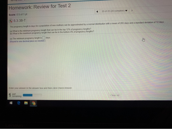 SPELL Homework: Review for Test 2 25 of 25 (20 complete) Score: 0.5 of 1 pt * 5.3.38-T The pregnancy length in days for a pop
