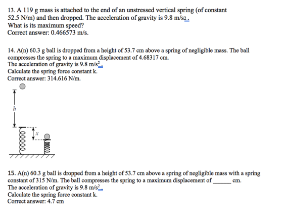 13. A 119 g mass is attached to the end of an unstressed vertical spring (of constant 52.5 N/m) and then dropped. The acceleration of gravity is 9.8 m/s2 What is its maximum speed? Correct answer: 0.466573 m/s. 14. A(n) 60.3 g ball is dropped from a height of 53.7 cm above a spring of negligible mass. The ball compresses the spring to a maximum displacement of 4.68317 cm. The acceleration of gravity is 9.8 m/s2 Calculate the spring force constant k. 15. A(n) 60.3 g ball is dropped from a height of 53.7 cm above a spring of negligible mass with a spring constant of 315 N/m. The ball compresses the spring to a maximum displacement of The acceleration of gravity is 9.8 m/s2 Calculate the spring force constant k. Correct answer: 4.7 cm cm.
