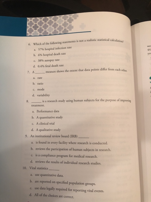 Which of the following statements is not a realistic statistical a. 57% hospital infection rate b. 6% hospital death rate 6. 38% autopsy rate d. 0.4% fetal death rate A measure shows the extent that data points differ from each orher 7. Ameasure s a. rate b. ratio c. mode d. variability 8. is a research study using human subjects for the purpose of improving treatment Performance data a· b. A quantitative study c. A clinical trial d. A qualitative strudy An institutional review board (IRB) a. is found in every facility where research is conducted. b. reviews the participation of human subjects in research. c. is a compliance program for medical research d. 9. reviews the results of individual research studies. 10. Vital statistics_ a. use quantitative data. b. are reported on specified population groups. c use data legally required for reporting vital events. d. All of the choices are correct.