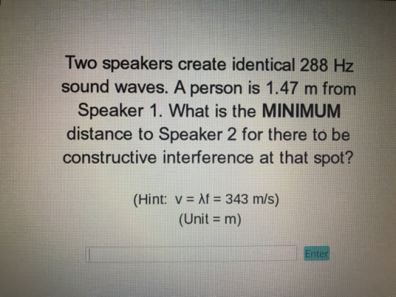 Two speakers create identical 288 Hz sound waves. A person is 1.47 m from Speaker 1. What is the MINIMUM distance to Speaker 2 for there to be constructive interference at that spot? (Hint: v- Af 343 m/s) (Unit = m) Enter