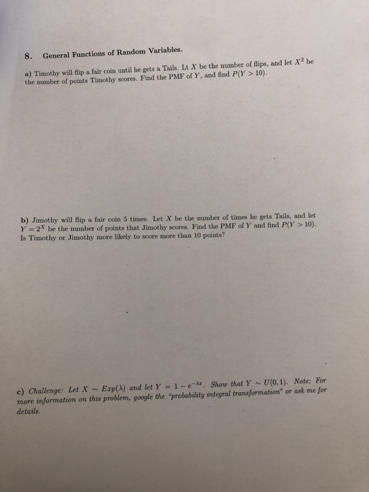 8. General Functions of Random Variables. a) Timothy will fip a fair coin until he gets a Tails. Lt X be the number of lips, and let X2 be the number of points Timothy scores. Find the PMF of Y, and find P(Y> 10). b) Jimothy will flip a fair coin 5 times. Let X be the number of times he gets Tails, and let Y -2* be the number of points that Jimothy scores. Find the PMF of Y and find P(Y Is Timothy or Jimothy more likely to score more than 10 points? 10). c) Challenge: Let X ~ Erp(A) and let Y = 1-e-Ar. Show that Y ~ U(0.1). Note: For more information on this problem, google the probability integral transformation or ask me for details
