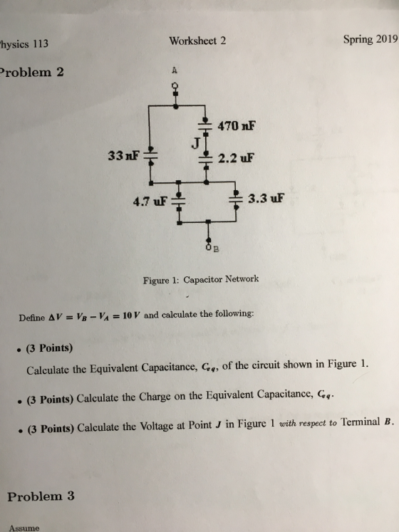 hysics 113 Worksheet 2 Spring 2019 Problem 2 470 nF 33 nF 2.2 uF 4.7 uF 3.3 uF 2 Figure 1: Capacitor Network Define AV VB VA 10 V and calculate the following: (3 Points) Calculate the Equivalent Capacitance, Cq, of the circuit shown in Figure 1. . (3 Points) Calculate the Charge on the Equivalent Capacitance, (3 Points) Calculate the Voltage at PointJ in Figure 1 with respect to Terminal B Problem3 Assume