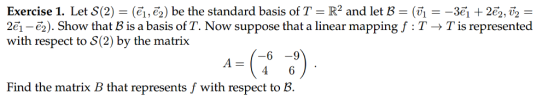 Exercise 1. Let S(2) = (€1,6) be the standard basis of T R2 and let B = (? =-3e1 + 2e, v2 = 2e1-6). Show that B is a basis of T. Now suppose that a linear mapping f : T T is represented with respect to 8(2) by the matrix oSe 4 6 Find the matrix B that represents f with respect to B.