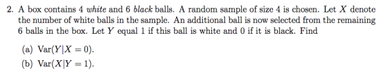 2. A box contains 4 white and 6 black balls. A random sample of size 4 is chosen. Let X denote the number of white balls in the sample. An additional ball is now selected from the remaining 6 balls in the box. Let Y equal 1 if this ball is white and 0 if it is black. Find (a) Var(Y|X=0). (b) Var(X)Y= 1).
