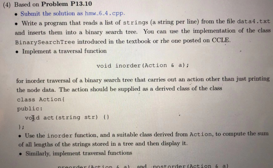 (4) Based on Problem P13.10 e Submit the solution as hmw-6-4.cpp. . Write a program that reads a list of strings (a string per line) from the file data4.txt and inserts them into a binary search tree. You can use the implementation of the class BinarySearchTree introduced in the textbook or rhe one posted on CCLE Implement a traversal function void inorder (Action & a) for inorder traversal of a binary search tree that carries out an action other than just printing the node data. The action should be supplied as a derived class of the class class Actionf public: void act (string str) () ) i . Use the inorder function, and a suitable class derived from Action, to compute the sum of all lengths of the strings stored in a tree and then display it. Similarly, implement traversal functions nreorder (Act ion & al and rost.order (Action & a)