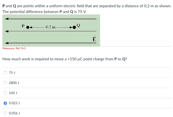 P and Q are points within a uniform electric field that are separated by a distance of 0.2 m as shown. The potential difference between P and Q is 75 V 0.2 m Reference: Ref 19-3 How much work is required to move a +150 μC point charge from P to Q? 75 J 2800 J 140 J 0.023 0.056