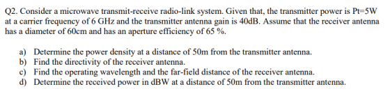 Q2. Consider a microwave transmit-receive radio-link system. Given that, the transmitter power is Pt-5W at a carrier frequenc
