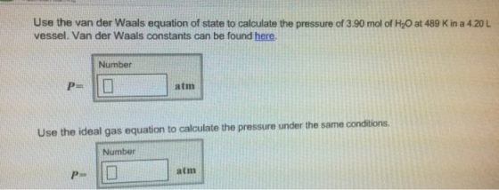 Use the van der Waals equation of state to calculate the pressure of 3.90 mol of H20 at 489 K in a 4.20 L vessel. Van der Waals constants can be found here. Number atm Use the ideal gas equation to calculate the pressure under the same conditions. Number atm