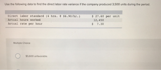 Use the following data to find the direct labor rate variance if the company produced 3,500 units during the period. Direct labor standard (4 hrs. e $6.90/hr.) Actual hours worked Actual rate per hour 27.60 per unit 12,450 $ 7.30 Multiple Choice $5.600 unfavorable
