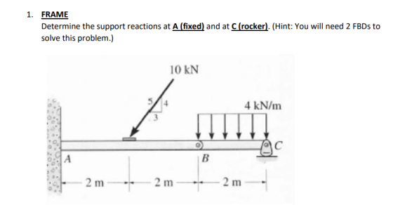 1. FRAME Determine the support reactions at A (fixed) and at C (rocker). (Hint: You will need 2 FBDs to solve this problem.)