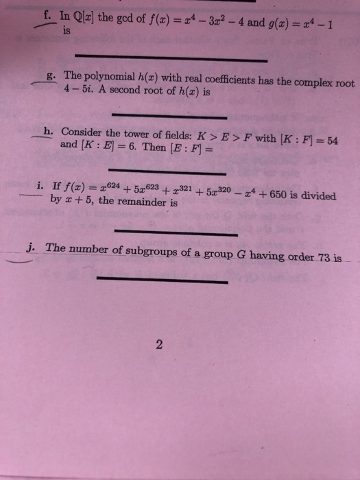 f. In Qlrj the ged of ()-4 and ()1 is g. The polynomial h(x) with real coefficients has the complex root 4 -5i. A second root of h(x) is h. Consider the tower of fields: K> E> F with [K : F 54 and [K:E] =6. Then [E:f]= i. If f(x) r6245r62330650 is divided by +5, the remainder is j. The number of subgroups of a group G having order 73 is