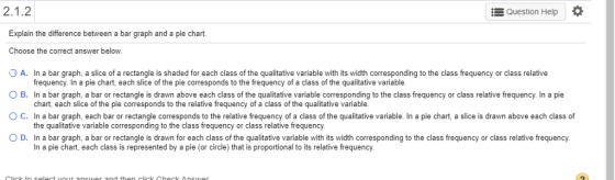 Question Help * Explain the difference between a bar graph and a pie chart Choose the correct answer below A. In a bar graph, a slice of a rectangle is shaded for each class of the qualitative variable with its width corresponding to the class frequency or class relative ○ B. In a bar graph, a bar or rectangle is drawn above each class of the qualitative variable corresponding to the class frequency or class relative frequency. In a pie ° C. In a bar graph, each bar or rectangle corresponds to the relative frequency of a class of the qualitative variable. In a pie chart, a slice is drawn above each class of OD. In a bar graph, a bar or rectangle is drawn for each class of the qualitative variable with its width corresponding to the class frequency or class relative frequency. frequency. In a pie chart, each slice of the pie corresponds to the frequency of a class of the qualitative variable chart, each slice of the pie corresponds to the relative frequency of a class of the qualitative variable. the qualitative variable corresponding to the class frequency or class relative frequency. In a pie chart, each class is represented by a pie (or circle) that is proportional to its relative frequency.