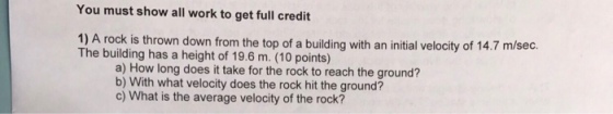 You must show all work to get full credit 1) A rock is thrown down from the top of a building with an initial velocity of 14.7 m/sec. The building has a height of 19.6 m. (10 points) a) How long does it take for the rock to reach the ground? b) With what velocity does the rock hit the ground? c) What is the average velocity of the rock?