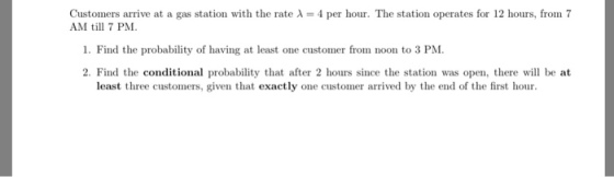 Customers arrive at a gas station with the rate λ = 4 per hour. The station operates for 12 hours, from 7 AM 7 PM 1. Find the probability of having at least one customer from noon to 3 PM 2. Find the conditional probability that after 2 hours since the station was open, there will be at least three customers, given that exactly one customer arrived by the end of the first hour