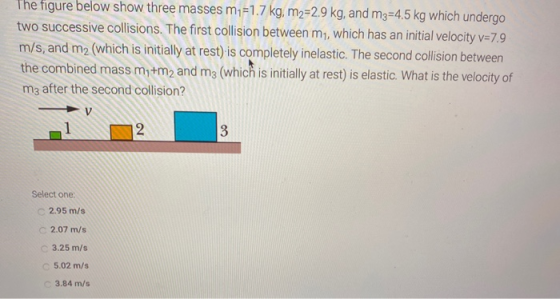 The figure below show three masses m1=1.7 kg, m2=2.9 kg, and m3=4.5 kg which undergo two successive collisions. The first col