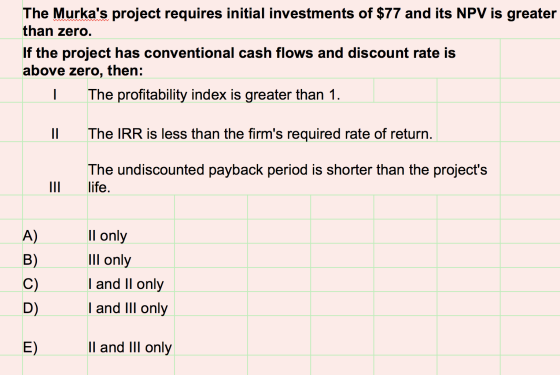 The Murkas project requires initial investments of $77 and its NPV is greater than zero. If the project has conventional cas
