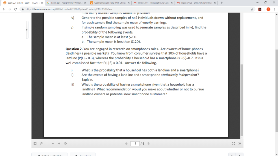 econ 221 win13-ass 1-ECON x G Econ 221-Assign enilWinte X Get Her ework lielp With Che X Inbox 707) christop her ho123 × M Irbe 773) С https://learn.uwaterloo.ca/d21/le/content/A3261-1 161110/View iv) Generate the possible samples of n 2 individuals drawn without replacement, and for each sample find the sample mean of weekly earnings. v If simple random sampling was used to generate samples as described in iv), find the probability of the following events, a. The sample mean is at least $700 b. The sample mean is less than $1200. Question 2. You are engaged in research on smartphones sales. Are owners of home-phones (landlines) a possible market? You know from consumer surveys that 30% of households have a landline (P(L) 0.3), whereas the probability a household has a smartphone is P(S)-0.7. It isa well-established fact that P(LIS) 0.01. Answer the following, i) What is the probability that a household has both a landline and a smartphone? ii Are the events of having a landline and a smartphone statistically independent? Explain. ii What is the probability of having a smartphone given that a household has a landline? What recommendation would you make about whether or not to pursue landline owners as potential new smartphone customers?