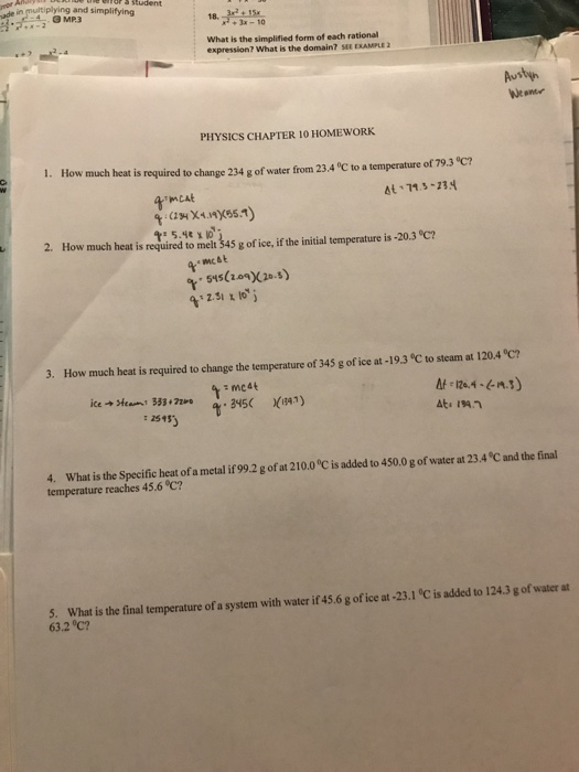 and simplifying 3 MP3 18.3-10 What is the simplified form of each rational expression? What is the domain? SEE EXAMPLE 2 Austyn Neame PHYSICS CHAPTER 10 HOMEWORK 1. How much heat i s required to change 234 g of water from 23.4 °C to a temperature of 79.3 °C? At 71.3-234 2 How much heat is required to melt 45 g of ice if the initial temperature is-20.3 54510(20.5) 2.51 % lo į 3. How much heat is required to change the temperature of 345 g of ice at -19.3 °C to steam at 120.4 °C? 124) íce4Hea n1 333.hn t -345( 74.1) : 1545) 4. What is the Specific heat of a metal if 99.2 g of at 210.0 °C is added to 450.0 g of water at 23.4 C and the final temperature reaches 45.6 °C? 5. What is the final temperature of a system with water it 45.6 g of ice t-23.1 C is added to 124.3 g of water at 63.2 °C?