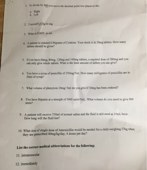 1. To divide by 100 you move the decimal point two places to the a. Right b. Left 2. Convert0,025g to mg 3. What is 0.007L in mL A patient is ordered 0.06grams of Codeine. Your stock is in 30mg tablets. How many tablets should be given? 4. 5. If you have 60mg, 80mg, 120mg and 160mg tablets, a required dose of 280mg and you can only give whole tablets. What is the least amount of tablets you can give? 6. You have a syrup of penicillin of 250mg/5ml. How many milligrams of penicillin are irn 20ml of syrup? 7. What volume of phenytoin 20mg/ 5ml do you give if 30mg has been ordered? You have Heparin at a strength of 5000 units/5mL. What volume do you need to give 900 units? 8. A patient will receive 750ml of normal saline and the fluid is delivered at 25mL/hour How long will the fluid last? 9. 10. What size of single dose of Amoxicillin would be needed for a child weighing 27kg when they are prescribed 40mgkg/day, 4 doses per day? List the correct medical abbreviations for the following: 11. intramuscular 12. immediately