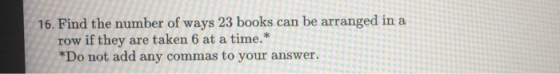 16. Find the number of ways 23 books can be arranged in a row if they are taken 6 at a time.* *Do not add any commas to your