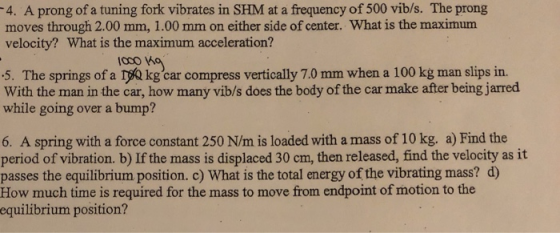 4. A prong of a tuning fork vibrates in SHM at a frequency of 500 vib/s. The prong moves through 2.00 mm, 1.00 mm on either side of center. What is the maximum velocity? What is the maximum acceleration? 5. The springs of a TQ kgcar compress vertically 7.0 mm when a 100 kg man slips in. With the man in the car, how many vib/s does the body of the car make after being jarred while going over a bump? 6. A spring with a force constant 250 N/m is loaded with a mass of 10 kg. a) Find the period of vibration. b) If the mass is displaced 30 cm, then released, find the velocity as it passes the equilibrium position. c) What is the total energy of the vibrating mass? d) How much time is required for the mass to move from endpoint of motion to the equilibrium position?