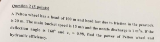 Question 2 (5 points) A Pelton wheel has a head of 100 m and head lost due to friction in the penstock is 20 m. The main buck