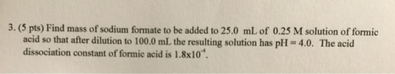 3. (5 pts) Find mass of sodium formate to be added to 25.0 mL of 0.25 M solution of formic acid so that after dilution to 100