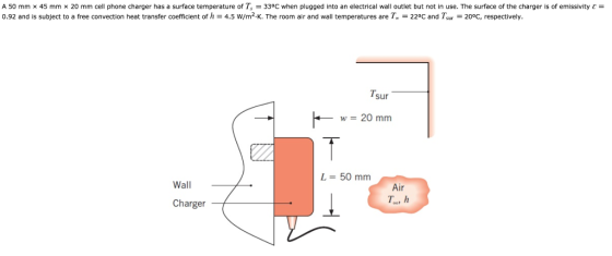 A 50 mm x 45 mm x 20 mm cell phone charger has a surface temperature of T,-330C when plugged into an electrical wall outlet but not in use. The surface of the charger is of emissivity ε = 0.92 and is subject to a free convection heat transfer coefficient of h 4.5 W/m2, K. The room air and wall temperatures are T.-220C and Tsur-200C, respectively Tsur w 20 mm L = 50 mm Wall ir Charger T, h
