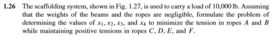 1.26 The scaffolding system, shown in Fig. 1.27, is used to carry a load of 10,000 lb. Assuming that the weights of the beams
