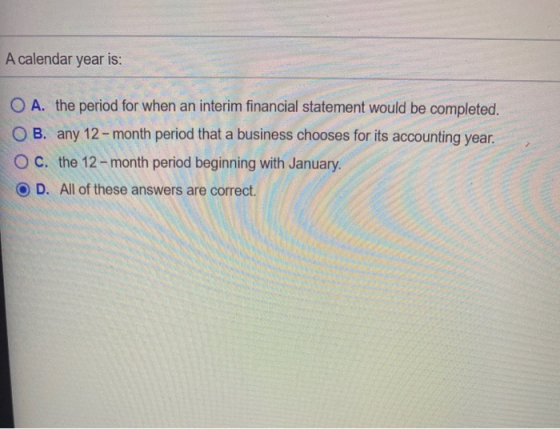 A calendar year is: O A. the period for when an interim financial statement would be completed. OB. any 12 - month period tha
