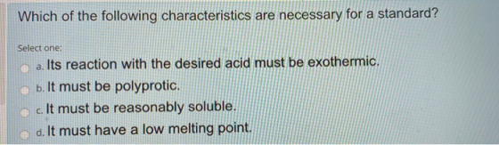 Which of the following characteristics are necessary for a standard? Select one: a. Its reaction with the desired acid must b
