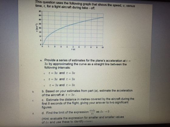 This question uses the following graph that shows the speed, v, versus time, t, for a light aircraft during take - off. 40 30 25 15- 20 6 7 910 Provide a series of estimates for the planes acceleration at t- 3s by approximating the curve as a straight line between the following intervals: o t 3s and t 3s a. o t 3s and t 3s b b. Based on your estimates from part (a), estimate the acceleration of the aircraft at t-3s ec. Estimate the distance in metres covered by the aircraft during the first 8 seconds of the flight, giving your answer to two significant figures d d. Find the limit of the expression tnd: as &x -o (Hint evaluate the expression for smaller and smaller values of 8x and use these to identify a trend )