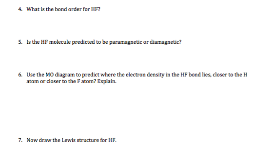 4. What is the bond order for HF? 5. Is the HF molecule predicted to be paramagnetic or diamagnetic? 6. Use the Mo diagram to predict where the electron density in the HF bond lies, closer to the H atom or closer to the F atom? Explain. 7. Now draw the Lewis structure for HF.
