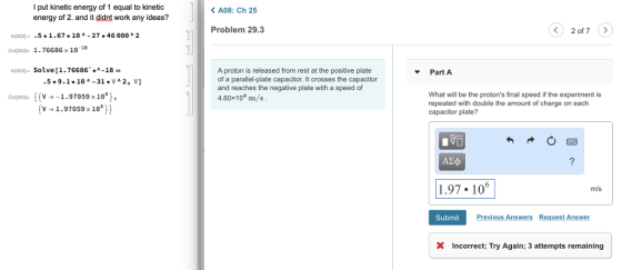 l put kinetic energy of 1 equal to kinetic energy of 2. and it didnt work any ideas? KA08: Ch 25 Problem 29.3 2 of 7 inl302]:- .5*1.67 * 10 ^-27 * 46 ??? A 2 outo2- 1.76686 x 10-18 ni3os)- Solve [1.76686-18 A proton is released from rest at the positive plate of a parallel-plate capacitor. It crosses the capacitor and reaches the negative plate with a speed of 4.60x104 m/s Part A 59.1 10 A -31VA2, V] v1.97859 x10°), [v-»1.97059x 10°)) What will be the protons final speed if the experiment is repeated with double the amount of charge on each capacitor plate? ?? .97 106 m/s Submit Previous Answers Request Answer X Incorrect: Try Again: 3 attempts remaining