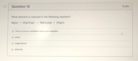 Question 18 4 pts What element is reduced in the following reaction? Mg(s) + 2AgCl(aq) + MgCl2(aq) + 2Ag(s) This is not an ox