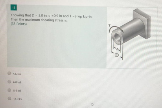 13 Knowing that D = 2.0 in, d =0.9 in and T = 9 kip kip-in. Then the maximum shearing stress is: (35 Points) 5.6 ksi 6.0 ksi