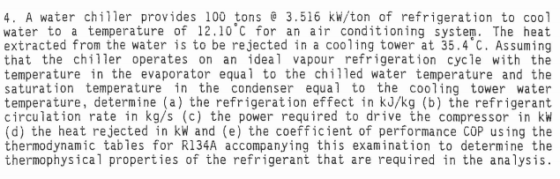 4. A water chiller provides 100 tons 3.516 kw/ton of refrigeration to cool water to a temperature of 12.10 C for an air conditioning system. The heat extracted from the water is to be rejected in a cooling tower at 35.4°C, Assuming that the chiller operates on an ideal vapour refrigeration cycle with the temperature in the evaporator equal to the chilled water temperature and the saturation temperature in the condenser equal to the cooling tower water temperature, determine (a) the refrigeration effect in kJ/kg (b) the refrigerant circulation rate in kg/s (c) the power required to drive the compressor in kW (d) the heat rejected in kW and (e) the coefficient of performance COP using the thermodynamic tabies for R134A accompanying this examination to determine the thermophysical properties of the refrigerant that are required in the analysis. 0 9