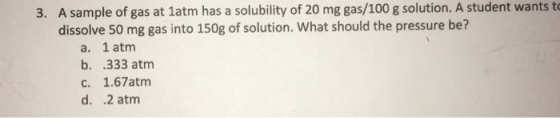 A sample of gas at 1atm has a solubility of 20 mg gas/100 g solution. A student wants t dissolve 50 mg gas into 150g of solution. What should the pressure be? 3. a. 1 atmm b. .333 atm c. 1.67atm d. 2 atm