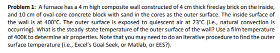 Problem 1: A furnace has a 4 m high composite wall constructed of 4 cm thick fireclay brick on the inside, and 10 cm of oval-core concrete block with sand in the cores as the outer surface. The inside surface of the wall is at 400°C. The outer surface is exposed to quiescent air at 23°C (i.e., natural convection is occurring). What is the steady-state temperature of the outer surface of the wall? Use a film temperature of 400K to determine air properties. Note that you may need to do an iterative procedure to find the outer surface temperature (i.e., Excels Goal Seek, or Matlab, or EES?)