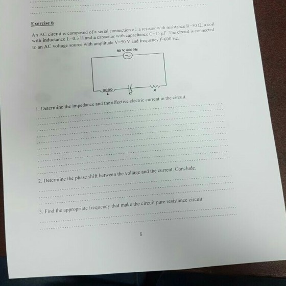 Exercise 6 An AC circuit is composed of a serial connection of: a resistor with resistance R-50 a coil with inductance L-0.3 H and a capacitor with capacitance C. I 5·E The circuit is connected to an AC voltage source with ar 50V,600 ㎐ 1. Determine the impedance and the effective electric current in the circuit. 2. Determine the phase shift between the voltage and the current. Conclude. 3. Find the appropriate frequency that make the circuit pure resistance circuit.