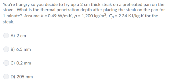 Youre hungry so you decide to fry up a 2 cm thick steak on a preheated pan on the stove. What is the thermal penetration depth after placing the steak on the pan for 1 minute? Assume k-0.49 W/m-K, ρ-1,200 kg/m3, Cp-2.34 KJ/kg-K for the steak. A) 2 cm B) 6.5 mm C) 0.2 mm D) 205 mm