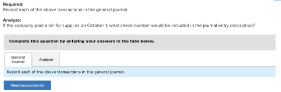 Required Record each of the above transactions in the general journal. Analyze If the company paid a bill for supplies on October 1, what check number would be included in the journal entry description? Complete this question by entering your answers in the tabs below. General Journal Analyze Record each of the above transactions in the general journal View transaction list