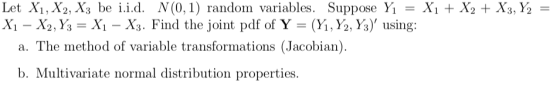Let Xi, X2, X3 be i.id. N(0.1) Suppose Yı = Xi + X2 + X3,Ý, = Xi-X2, у,-X,-X3. Find the joint pdf of Y-(y, Ya, y), using: andom variables. a. The method of variable transformations (Jacobian), b. Multivariate normal distribution properties.