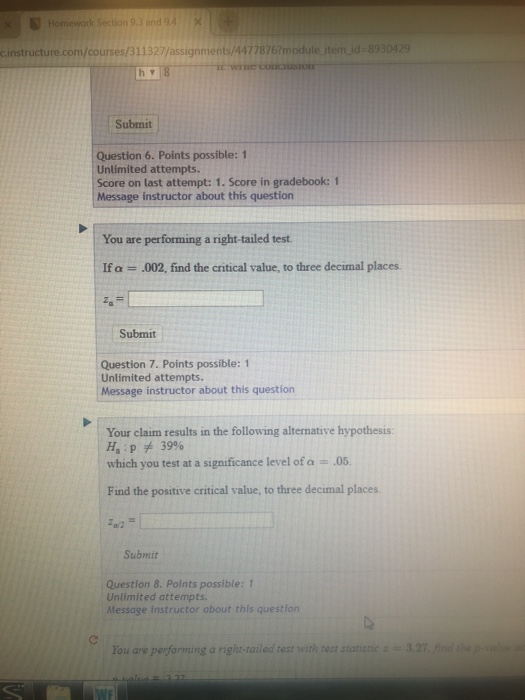 Homework Section 9.3 and 94X Linstructure.com/courses/31132passignments/44778757module tem id-8330429 Submit Question 6. Points possible: 1 Unlimited attempts Score on last attempt: 1. Score in gradebook: 1 Message instructor about this question You are performing a right-tailed test If α = .002, find the critical value, to three decimal places. Submit Question 7. Points possible: 1 Unlimited attempts. Message instructor about this question Your claim results in the following alternative hypothesis: Haipチ39% which you test at a significance level of a 05 Find the positive critical value, to three decimal places Submit Question 8. Points possible:1 Unlimited attempts. Message instructor about this question You are performing a right-tailed test with rest statistic-3.27 find the