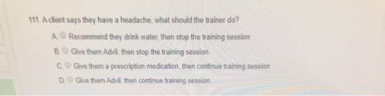 111. A client says they have a headache, what should the trainer do? A Recommend they drink water, then stop the training ses