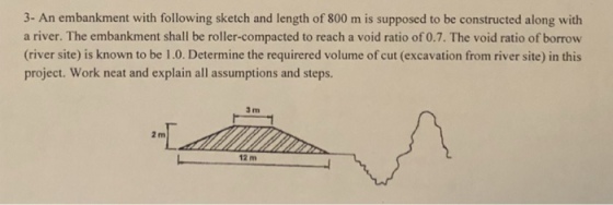 3- An embankment with following sketch and length of 800 m is supposed to be constructed along with a river. The embankment shall be roller-compacted to reach a void ratio of 0.7. The void ratio of borrow (river site) is known to be 1.0. Determine the requirered volume of cut (excavation from river site) in this project. Work neat and explain all assumptions and steps. 3 m 2 m 12 m