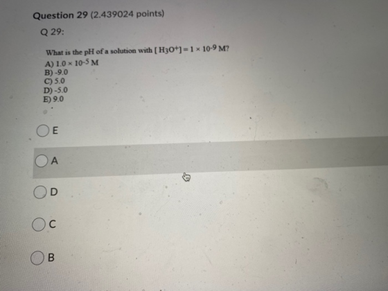 Question 29 (2.439024 points) Q 29: What is the pH of a solution with [H3O+] = 1 x 10-9 M? A) 1.0 x 10-5 M B)-9.0 C) 5.0 D)-5